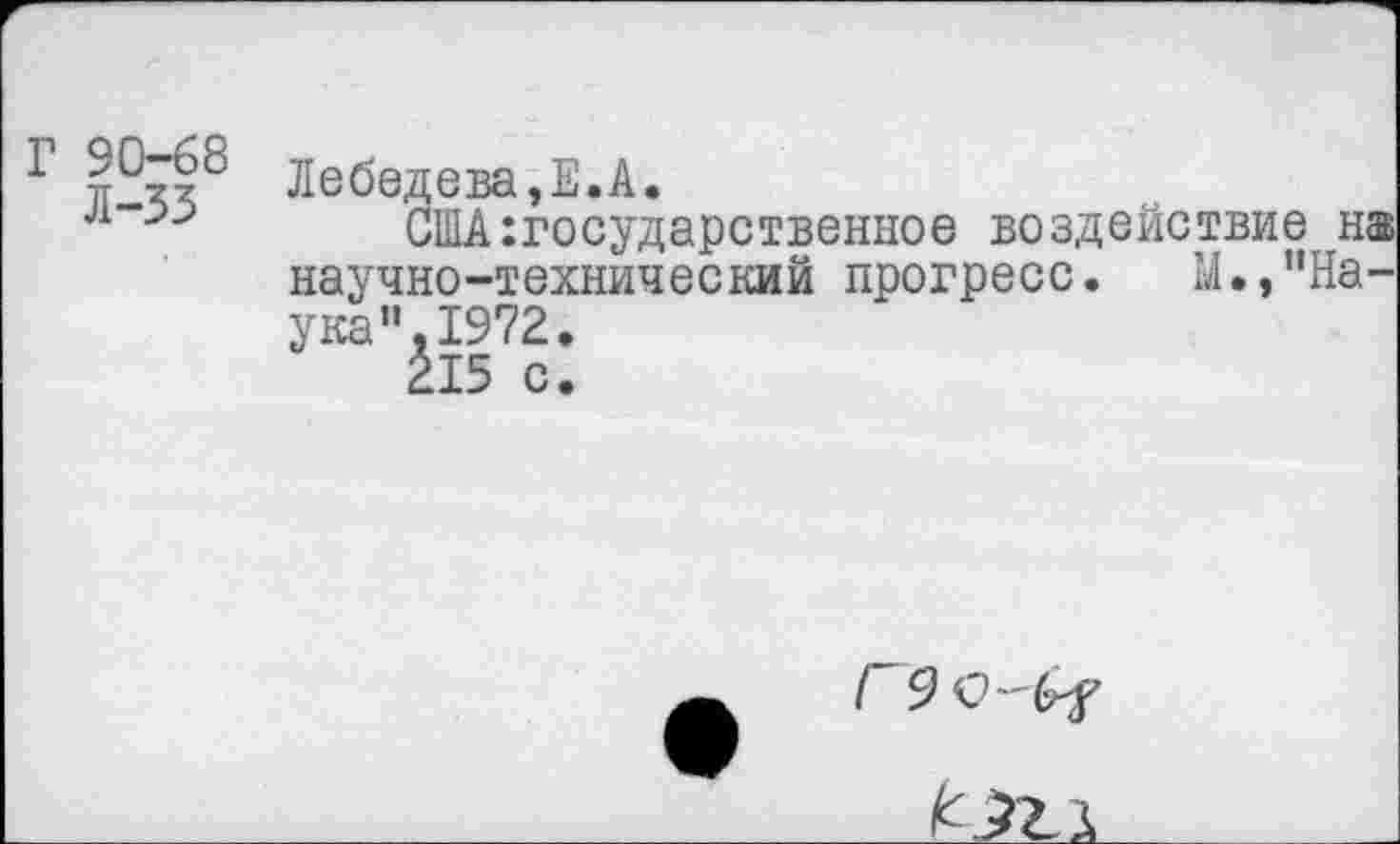 ﻿Г 90-68
Л-33
Лебедева,Е.А.
США государственное воздействие н® научно-технический прогресс. М./’На-ука"1972.
215 с.
Г 9<0-(гГ